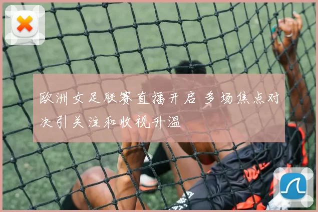 欧洲女足联赛直播开启 多场焦点对决引关注和收视升温