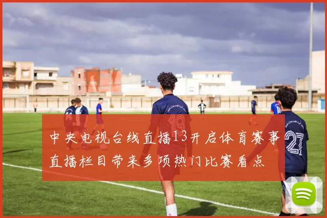 中央电视台线直播13开启体育赛事直播栏目带来多项热门比赛看点