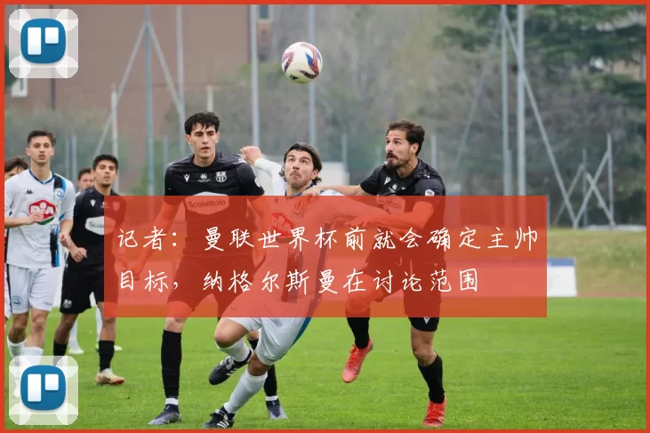 记者：曼联世界杯前就会确定主帅目标，纳格尔斯曼在讨论范围