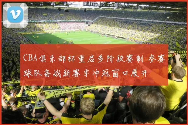 CBA俱乐部杯重启多阶段赛制 参赛球队备战新赛季冲冠窗口展开