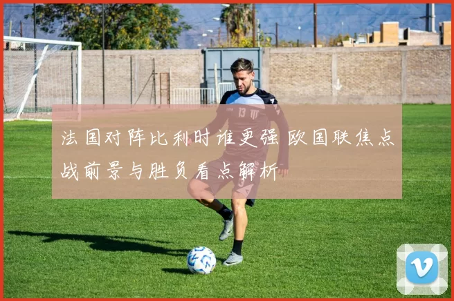 法国对阵比利时谁更强 欧国联焦点战前景与胜负看点解析