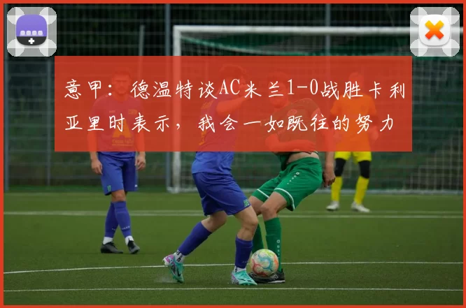 意甲：德温特谈AC米兰1-0战胜卡利亚里时表示，我会一如既往的努力_比赛_防守_对阵
