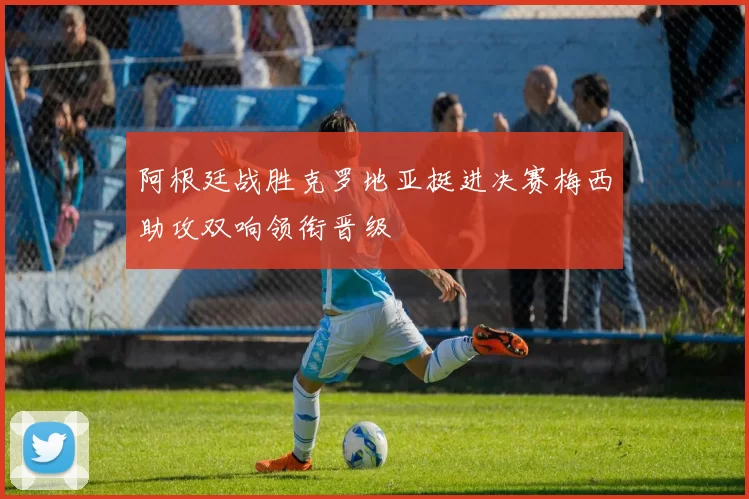 阿根廷战胜克罗地亚挺进决赛梅西助攻双响领衔晋级