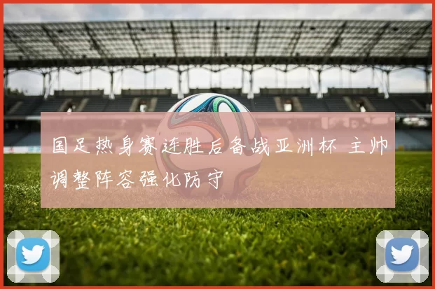 国足热身赛连胜后备战亚洲杯 主帅调整阵容强化防守