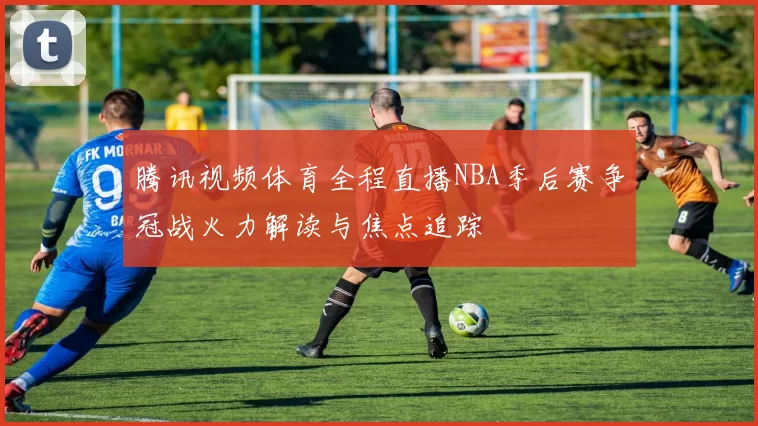 腾讯视频体育全程直播NBA季后赛争冠战火力解读与焦点追踪