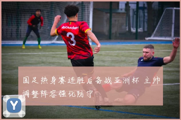 国足热身赛连胜后备战亚洲杯 主帅调整阵容强化防守