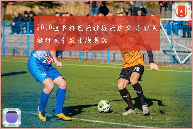 2010世界杯巴西迎战西班牙 小组关键对决引发出线悬念