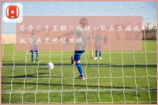 乔丹公牛王朝六冠核心队友生涯成就与历史地位回顾