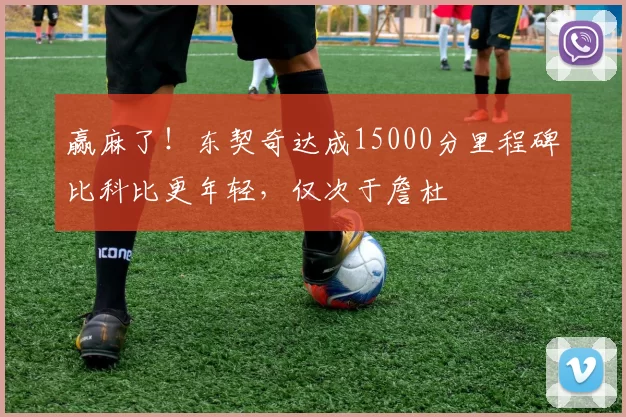 赢麻了！东契奇达成15000分里程碑比科比更年轻，仅次于詹杜