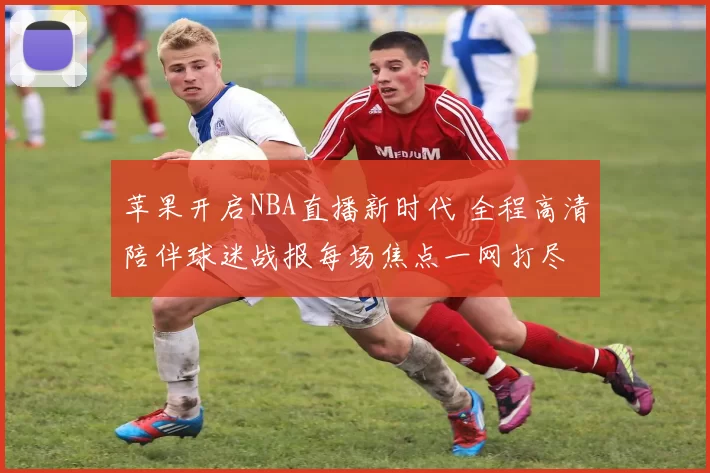 苹果开启NBA直播新时代 全程高清陪伴球迷战报每场焦点一网打尽