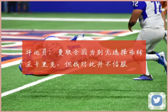 评论员：曼联会因为别无选择而转正卡里克，但我对此并不信服