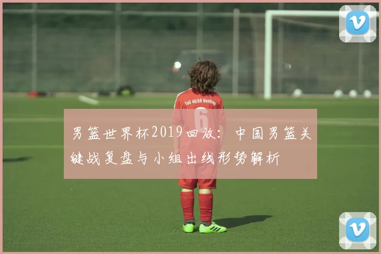 男篮世界杯2019回放:中国男篮关键战复盘与小组出线形势解析
