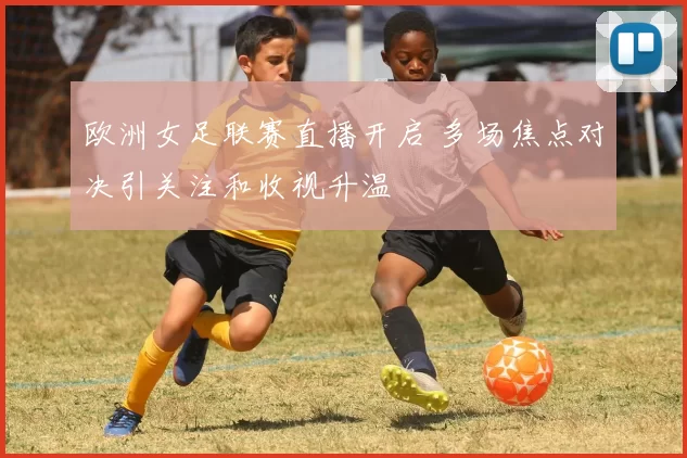 欧洲女足联赛直播开启 多场焦点对决引关注和收视升温