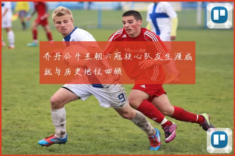 乔丹公牛王朝六冠核心队友生涯成就与历史地位回顾
