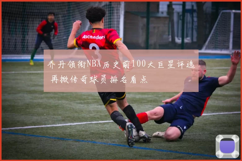乔丹领衔NBA历史前100大巨星评选 再掀传奇球员排名看点