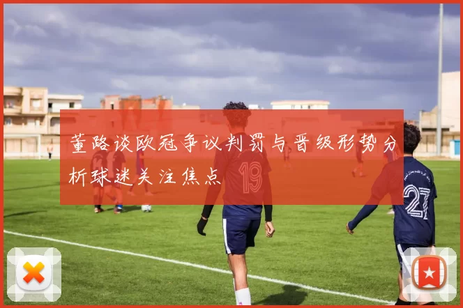 董路谈欧冠争议判罚与晋级形势分析球迷关注焦点