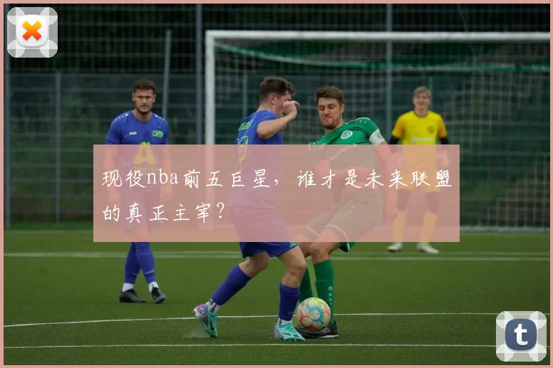 现役nba前五巨星，谁才是未来联盟的真正主宰？