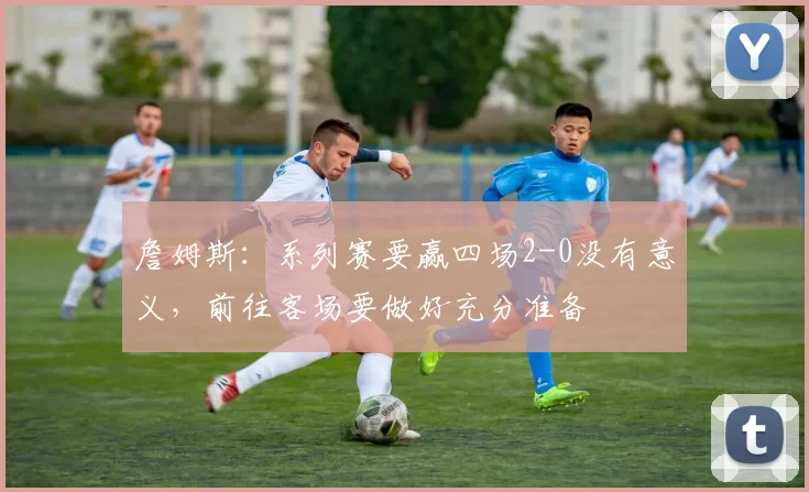 詹姆斯：系列赛要赢四场2-0没有意义，前往客场要做好充分准备
