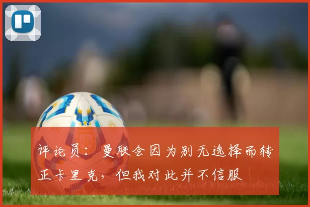 评论员：曼联会因为别无选择而转正卡里克，但我对此并不信服