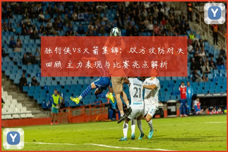 独行侠vs火箭集锦：双方攻防对决回顾 主力表现与比赛亮点解析
