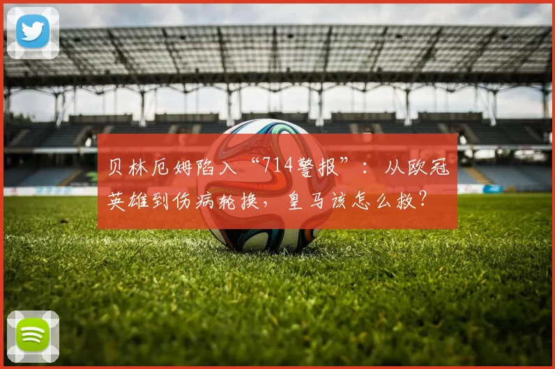 贝林厄姆陷入“714警报”：从欧冠英雄到伤病轮换，皇马该怎么救？