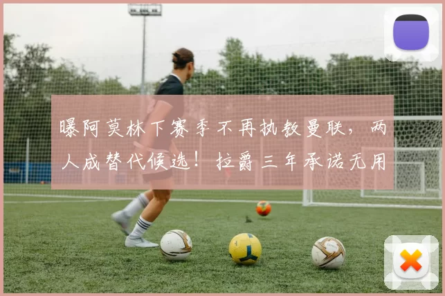 曝阿莫林下赛季不再执教曼联，两人成替代候选！拉爵三年承诺无用