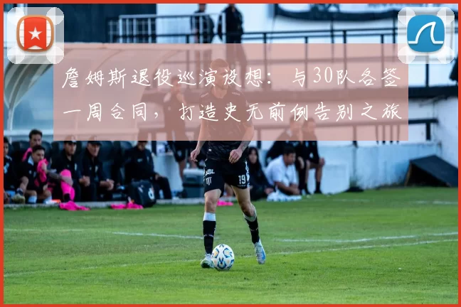 詹姆斯退役巡演设想：与30队各签一周合同，打造史无前例告别之旅