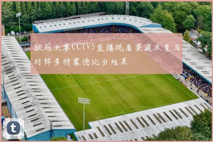 欧冠决赛CCTV5直播观看渠道及皇马对阵多特蒙德比分结果