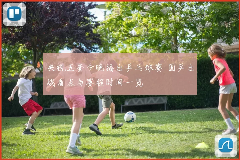 央视五套今晚播出乒乓球赛 国乒出战看点与赛程时间一览