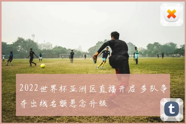 2022世界杯亚洲区直播开启 多队争夺出线名额悬念升级