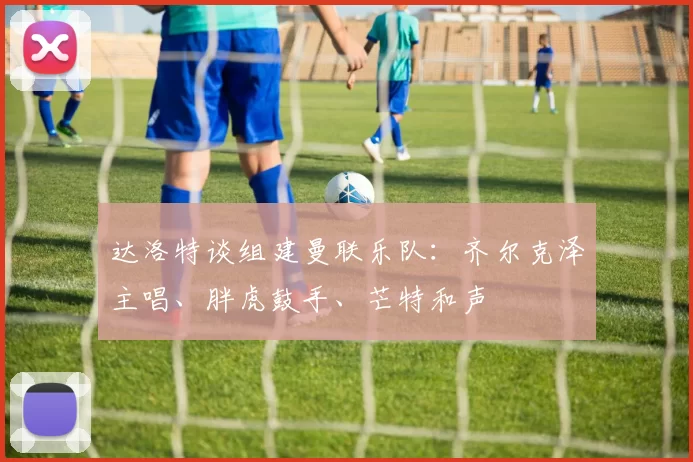 达洛特谈组建曼联乐队：齐尔克泽主唱、胖虎鼓手、芒特和声