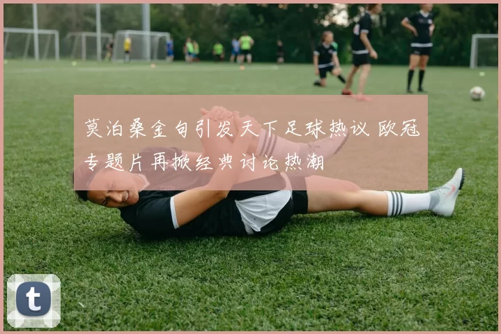 莫泊桑金句引发天下足球热议 欧冠专题片再掀经典讨论热潮