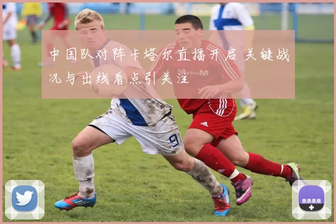 中国队对阵卡塔尔直播开启 关键战况与出线看点引关注