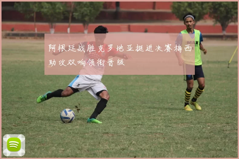 阿根廷战胜克罗地亚挺进决赛梅西助攻双响领衔晋级