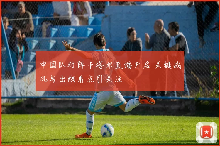 中国队对阵卡塔尔直播开启 关键战况与出线看点引关注