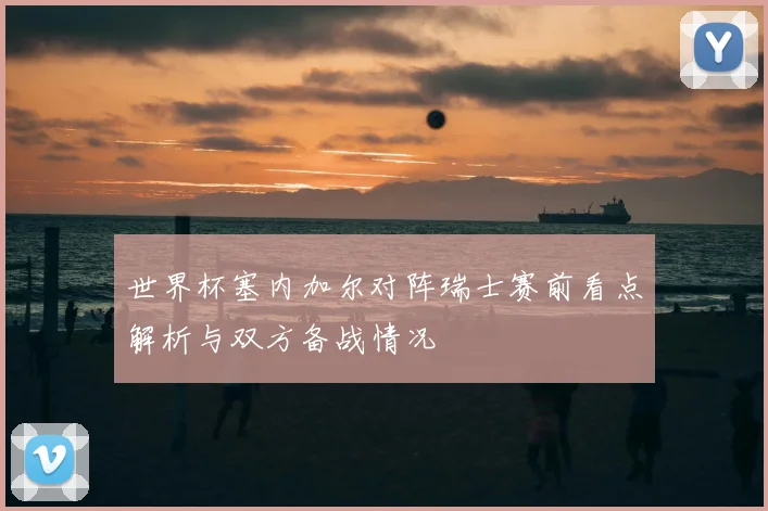 世界杯塞内加尔对阵瑞士赛前看点解析与双方备战情况