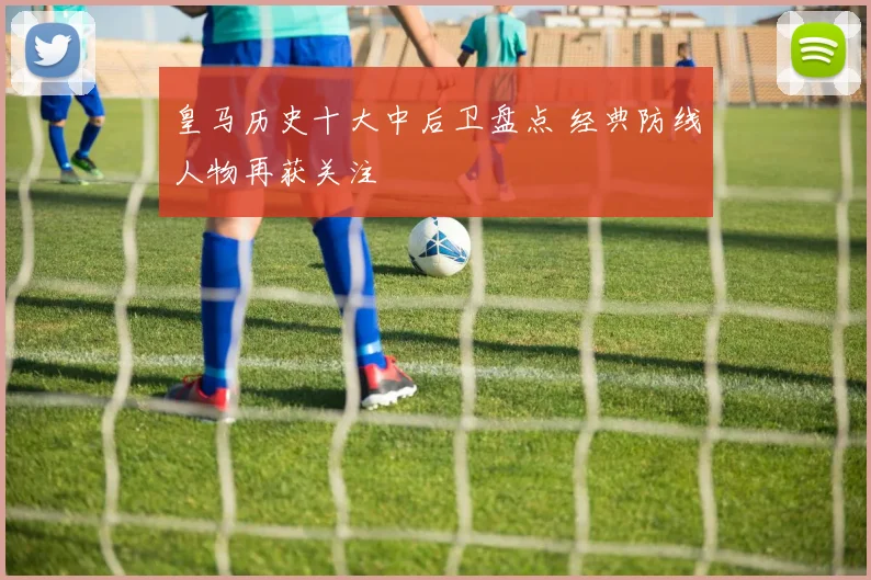 皇马历史十大中后卫盘点 经典防线人物再获关注