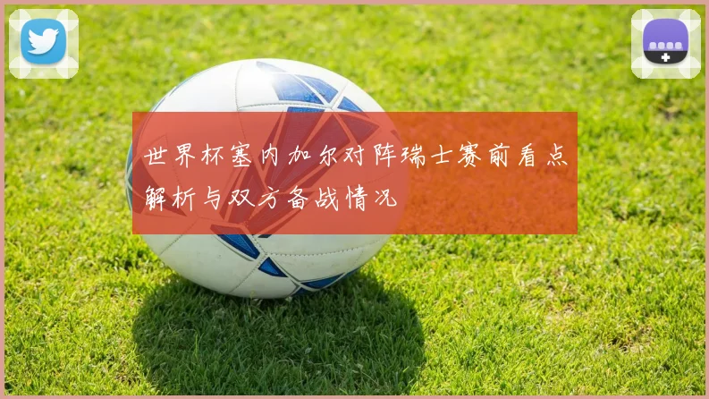 世界杯塞内加尔对阵瑞士赛前看点解析与双方备战情况