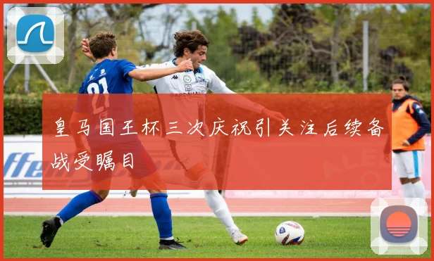 皇马国王杯三次庆祝引关注后续备战受瞩目