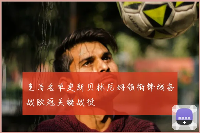 皇马名单更新贝林厄姆领衔锋线备战欧冠关键战役