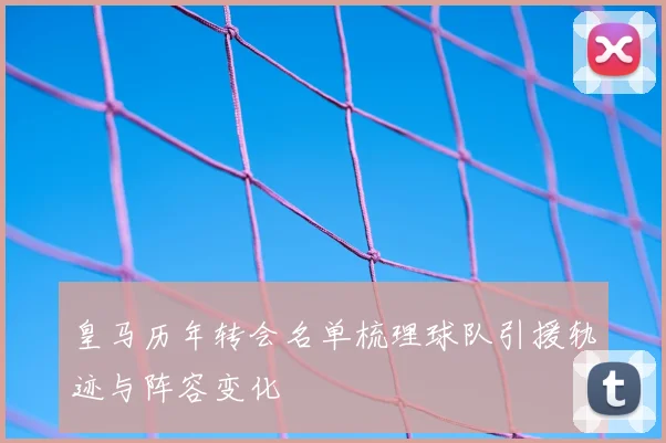皇马历年转会名单梳理球队引援轨迹与阵容变化