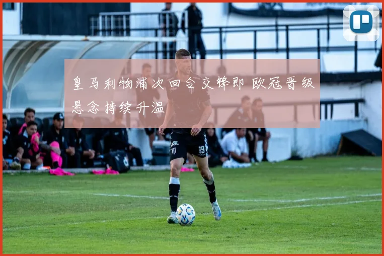 皇马利物浦次回合交锋即 欧冠晋级悬念持续升温