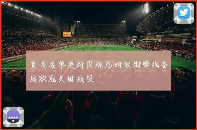 皇马名单更新贝林厄姆领衔锋线备战欧冠关键战役